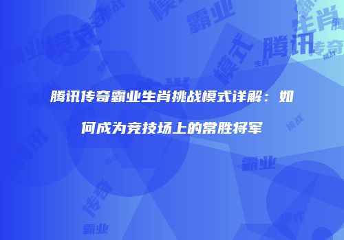 腾讯传奇霸业生肖挑战模式详解:如何成为竞技场上的常胜将军