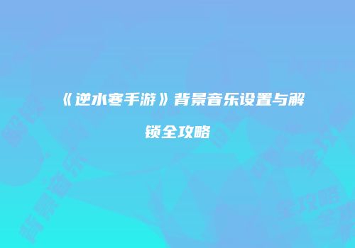 《逆水寒手游》背景音乐设置与解锁全攻略