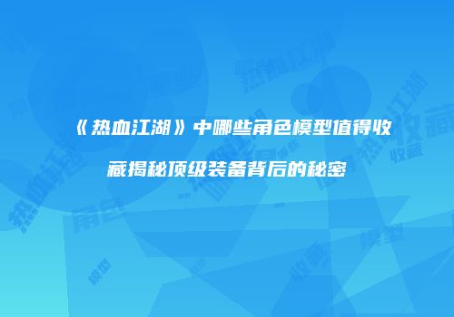 《热血江湖》中哪些角色模型值得收藏揭秘顶级装备背后的秘密