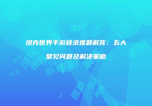 坦克世界手游登录难题解答：五大常见问题及解决策略