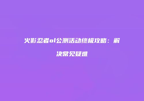 火影忍者ol公测活动终极攻略：解决常见疑难