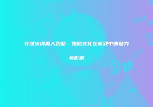 穿越火线黑人跑酷：跑酷文化在游戏中的魅力与影响