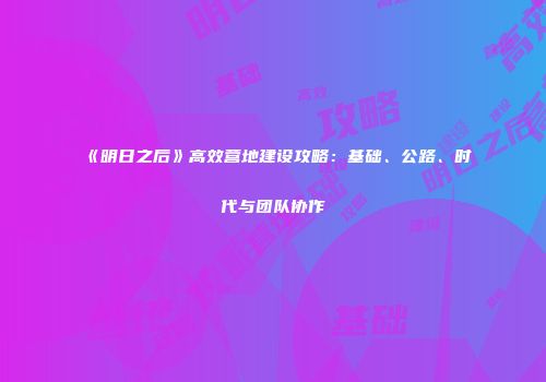 《明日之后》高效营地建设攻略：基础、公路、时代与团队协作