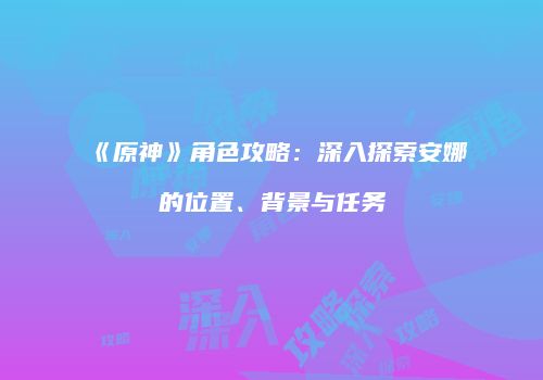 《原神》角色攻略：深入探索安娜的位置、背景与任务