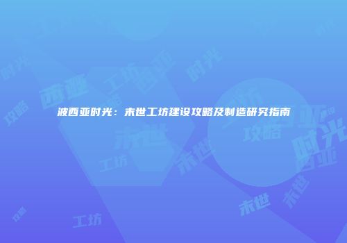 波西亚时光：末世工坊建设攻略及制造研究指南