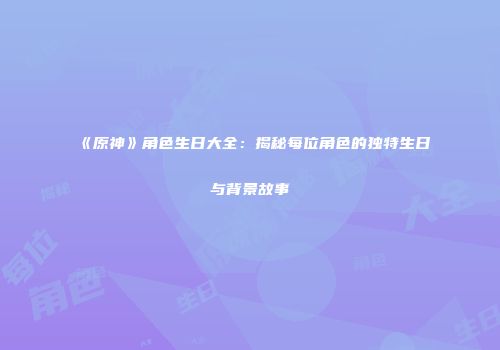 《原神》角色生日大全：揭秘每位角色的独特生日与背景故事