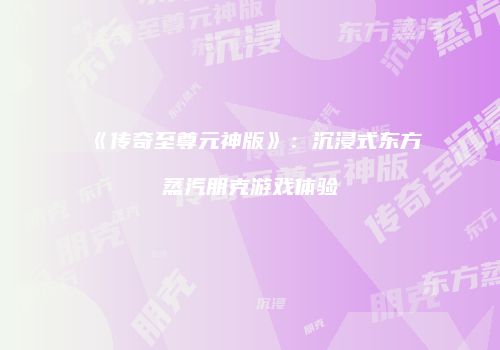 《传奇至尊元神版》：沉浸式东方蒸汽朋克游戏体验