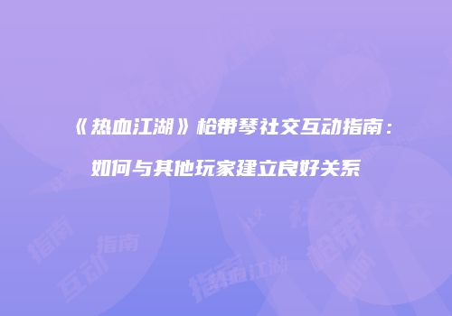 《热血江湖》枪带琴社交互动指南:如何与其他玩家建立良好关系