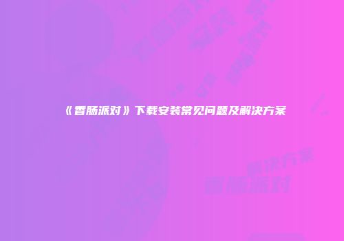 《香肠派对》下载安装常见问题及解决方案