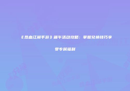 《热血江湖手游》端午活动攻略：掌握兑换技巧享受专属福利