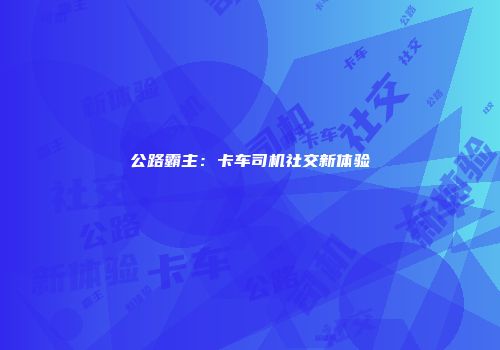 公路霸主：卡车司机社交新体验