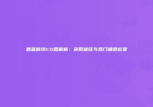 碧蓝航线CG图解析：获取途径与热门角色欣赏