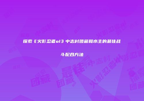 探索《火影忍者ol》中志村团藏和水主的最佳战斗配合方法