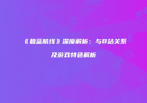《碧蓝航线》深度解析：与B站关系及游戏特色解析