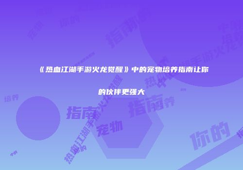 《热血江湖手游火龙觉醒》中的宠物培养指南让你的伙伴更强大