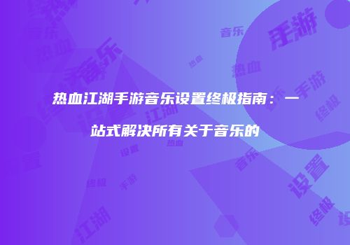 热血江湖手游音乐设置终极指南：一站式解决所有关于音乐的