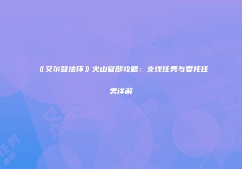 《艾尔登法环》火山官邸攻略：支线任务与委托任务详解