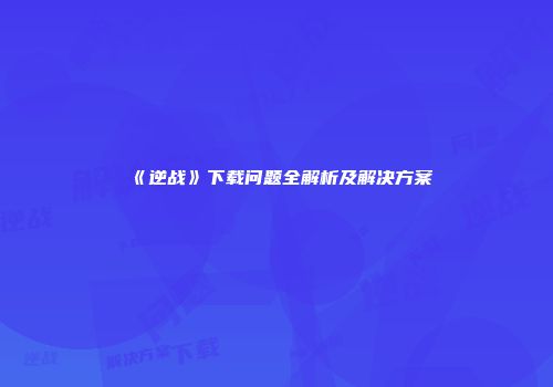 《逆战》下载问题全解析及解决方案