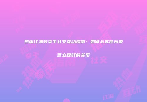 热血江湖转拳手社交互动指南：如何与其他玩家建立良好的关系