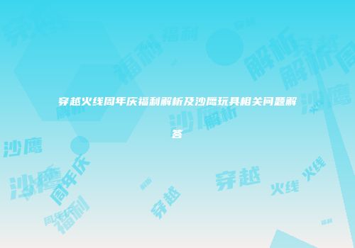 穿越火线周年庆福利解析及沙鹰玩具相关问题解答