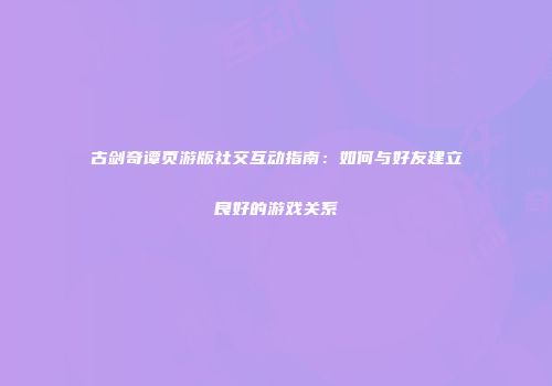 古剑奇谭页游版社交互动指南：如何与好友建立良好的游戏关系