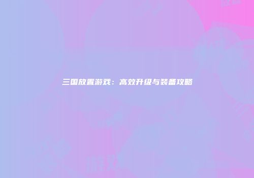 三国放置游戏：高效升级与装备攻略