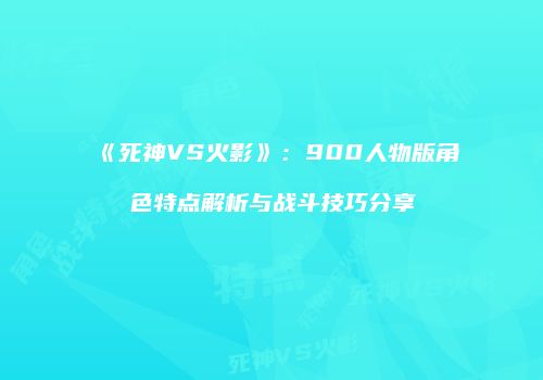 《死神VS火影》：900人物版角色特点解析与战斗技巧分享