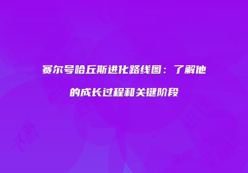 赛尔号哈丘斯进化路线图:了解他的成长过程和关键阶段