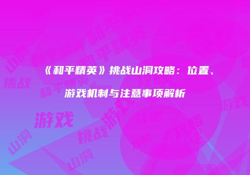 《和平精英》挑战山洞攻略：位置、游戏机制与注意事项解析