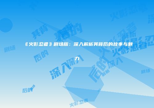 《火影忍者》剧场版：深入解析其背后的故事与魅力