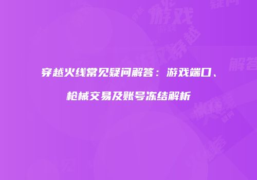 穿越火线常见疑问解答：游戏端口、枪械交易及账号冻结解析