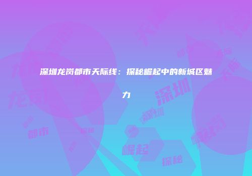 深圳龙岗都市天际线：探秘崛起中的新城区魅力