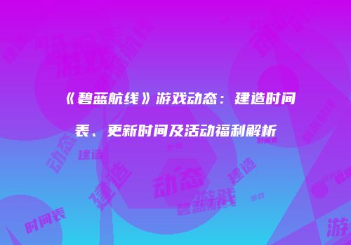 《碧蓝航线》游戏动态：建造时间表、更新时间及活动福利解析