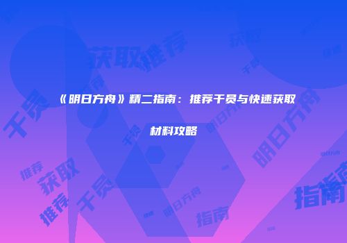 《明日方舟》精二指南：推荐干员与快速获取材料攻略