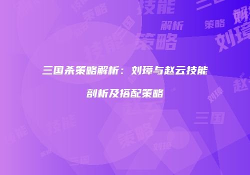 三国杀策略解析：刘璋与赵云技能剖析及搭配策略