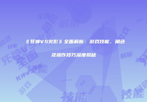《死神VS火影》全面解析：游戏技能、角色及操作技巧深度揭秘