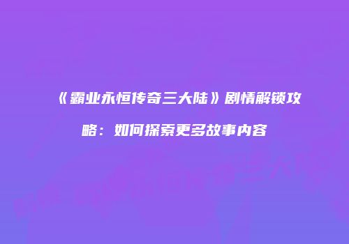 《霸业永恒传奇三大陆》剧情解锁攻略：如何探索更多故事内容