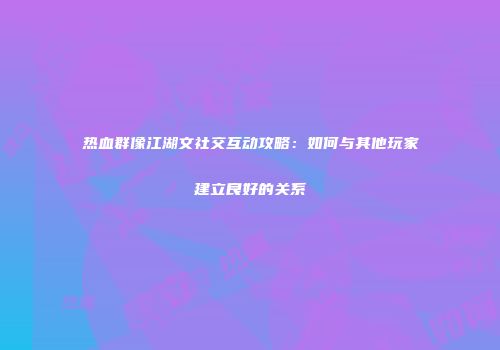 热血群像江湖文社交互动攻略：如何与其他玩家建立良好的关系
