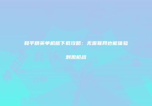 和平精英单机版下载攻略：无需联网也能体验刺激枪战
