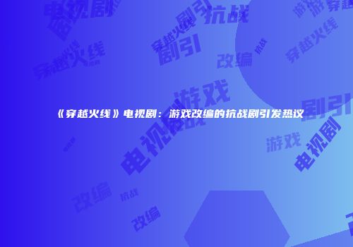 《穿越火线》电视剧：游戏改编的抗战剧引发热议