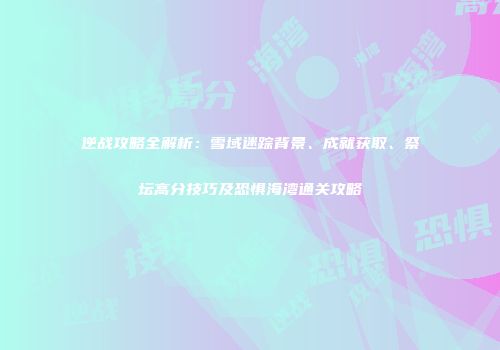 逆战攻略全解析：雪域迷踪背景、成就获取、祭坛高分技巧及恐惧海湾通关攻略