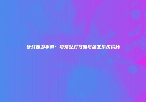 梦幻西游手游：萌宠配对攻略与图鉴系统揭秘