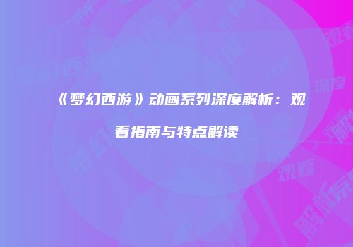 《梦幻西游》动画系列深度解析：观看指南与特点解读