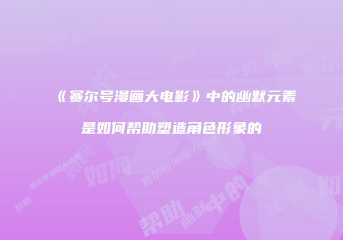 《赛尔号漫画大电影》中的幽默元素是如何帮助塑造角色形象的