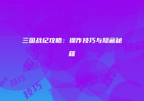 三国战纪攻略：操作技巧与隐藏秘籍
