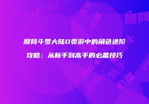 顺网斗罗大陆D页游中的角色进阶攻略：从新手到高手的必备技巧