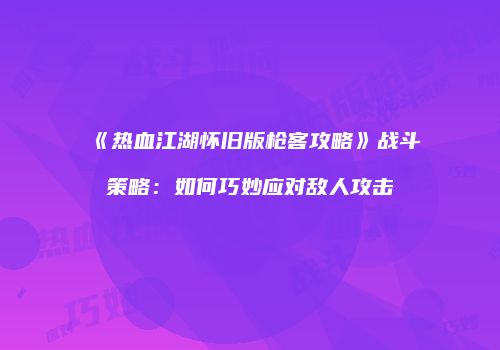 《热血江湖怀旧版枪客攻略》战斗策略：如何巧妙应对敌人攻击