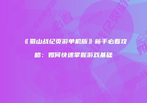 《蜀山战纪页游单机版》新手必看攻略：如何快速掌握游戏基础
