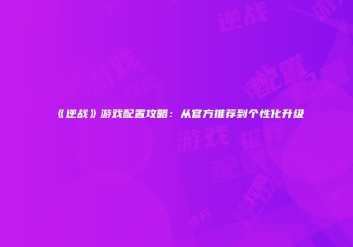 《逆战》游戏配置攻略：从官方推荐到个性化升级