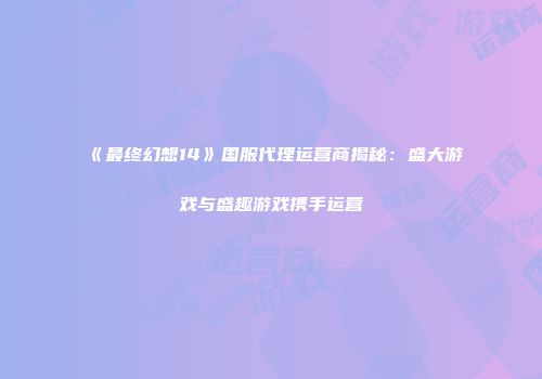 《最终幻想14》国服代理运营商揭秘：盛大游戏与盛趣游戏携手运营